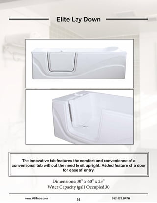 34
Elite Lay Down
The innovative tub features the comfort and convenience of a
conventional tub without the need to sit upright. Added feature of a door
for ease of entry.
Dimensions: 30” x 60” x 23”
Water Capacity (gal) Occupied 30
512.522.BATHwww.MBTubs.com
 