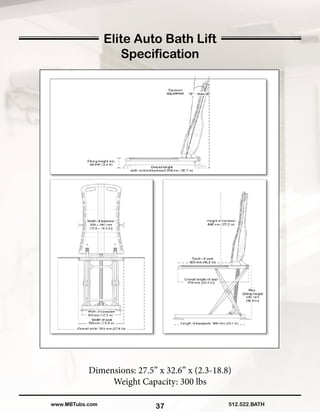 37
Elite Auto Bath Lift
Specification
Dimensions: 27.5” x 32.6” x (2.3-18.8)
Weight Capacity: 300 lbs
512.522.BATHwww.MBTubs.com
 