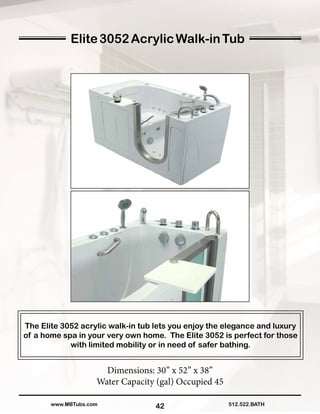42
The Elite 3052 acrylic walk-in tub lets you enjoy the elegance and luxury
of a home spa in your very own home. The Elite 3052 is perfect for those
with limited mobility or in need of safer bathing.
Dimensions: 30” x 52” x 38”
Water Capacity (gal) Occupied 45
512.522.BATHwww.MBTubs.com
Elite3052AcrylicWalk-inTub
 