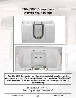 46
The Elite 3060 Companion acrylic walk in tub lets 2 people enjoy the
elegance and luxury of a home spa in your very own home. The Elite 3060
Companion tub is perfect for those with limited mobility or in need of
safer bathing.
Dimensions: 30” x 60” x 38”
Water Capacity (gal) Occupied 43
512.522.BATHwww.MBTubs.com
Elite 3060 Companion
Acrylic Walk-in Tub
 