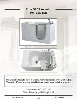 48
The Elite 3252 acrylic walk-in tub is a roomy bariatric acrylic walk-in tub.
The wider 4” seat gives an individual more seat room to bathe in luxury.
Dimensions: 32” x 52” x 38”
Water Capacity (gal) Occupied 55
512.522.BATHwww.MBTubs.com
Elite 3252 Acrylic
Walk-in Tub
 