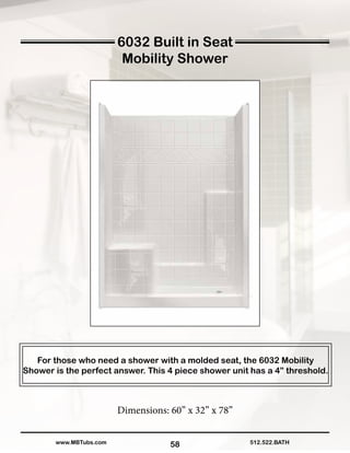 58
For those who need a shower with a molded seat, the 6032 Mobility
Shower is the perfect answer. This 4 piece shower unit has a 4” threshold.
Dimensions: 60” x 32” x 78”
512.522.BATHwww.MBTubs.com
6032 Built in Seat
Mobility Shower
 