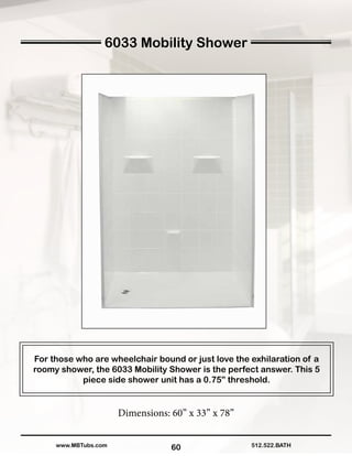 60
For those who are wheelchair bound or just love the exhilaration of a
roomy shower, the 6033 Mobility Shower is the perfect answer. This 5
piece side shower unit has a 0.75” threshold.
Dimensions: 60” x 33” x 78”
512.522.BATHwww.MBTubs.com
6033 Mobility Shower
 