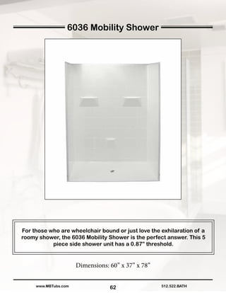 62
For those who are wheelchair bound or just love the exhilaration of a
roomy shower, the 6036 Mobility Shower is the perfect answer. This 5
piece side shower unit has a 0.87” threshold.
Dimensions: 60” x 37” x 78”
512.522.BATHwww.MBTubs.com
6036 Mobility Shower
 