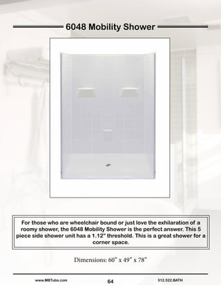 64
For those who are wheelchair bound or just love the exhilaration of a
roomy shower, the 6048 Mobility Shower is the perfect answer. This 5
piece side shower unit has a 1.12” threshold. This is a great shower for a
corner space.
Dimensions: 60” x 49” x 78”
512.522.BATHwww.MBTubs.com
6048 Mobility Shower
 