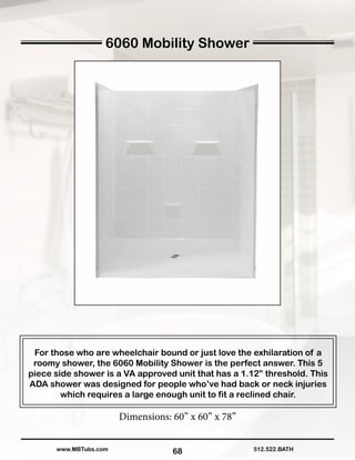 68
For those who are wheelchair bound or just love the exhilaration of a
roomy shower, the 6060 Mobility Shower is the perfect answer. This 5
piece side shower is a VA approved unit that has a 1.12” threshold. This
ADA shower was designed for people who’ve had back or neck injuries
which requires a large enough unit to fit a reclined chair.
Dimensions: 60” x 60” x 78”
512.522.BATHwww.MBTubs.com
6060 Mobility Shower
 