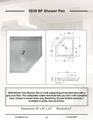 3838 BF Shower Pan
71
3838 Barrier Free Shower Pan is a self supporting pre-leveled base with a
grip sure floor. The collapsible rubber threshold lets you roll in with complete
ease. Comes in center drain only. Backed by 30 year limited warranty !!
Available in white, biscuit & bone.
Dimensions: 38” x 38” x 4.5” Threshold 0.5”
512.522.BATHwww.MBTubs.com
 