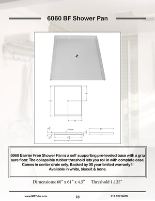 6060 BF Shower Pan
78
6060 Barrier Free Shower Pan is a self supporting pre-leveled base with a grip
sure floor. The collapsible rubber threshold lets you roll in with complete ease.
Comes in center drain only. Backed by 30 year limited warranty !!
Available in white, biscuit & bone.
Dimensions: 60” x 61” x 4.5” Threshold 1.125”
512.522.BATHwww.MBTubs.com
 