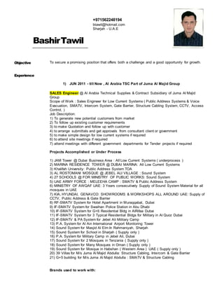 BashirTawil
Objective To secure a promising position that offers both a challenge and a good opportunity for growth.
Experience
1) JUN 2011 - till Now , Al Arabia TSC Part of Juma Al Majid Group
SALES Engineer @ Al Arabia Technical Supplies & Contract Subsidiary of Juma Al Majid
Group
Scope of Work : Sales Engineer for Low Current Systems ( Public Address Systems & Voice
Evacuation, SMATV, Intercom System, Gate Barrier, Structure Cabling System, CCTV, Access
Control, )
Job Description:
1) To generate new potential customers from market
2) To follow up existing customer requirements
3) to make Quotation and follow up with customer
4) to arrange submittals and get approvals from consultant client or government
5) to make simple design for low current systems if required
6) to attend site meetings if required
7) attend meetings with different government departments for Tender projects if required
Projects Accomplished or Under Process
1) JAM Tower @ Dubai Business Area : All Low Current Systems ( underprocess )
2) MARINA RESIDENCE TOWER @ DUBAI MARINA: All Low Current Systems
3) Khalifah University: Public Address System TOA
3) AL ROSTOMANI MOSQUE @ JEBEL ALI VILLAGE : Sound System
4) 27 SCHOOLS @ FOR MINISTRY OF PUBLIC WORKS: Sound System
5) UAE ARMY FORCE : MELEEHA CAMP : SMATV & Public Address System
6) MINISTRY OF AWQAF UAE: 3 Years consecutively Supply of Sound System Material for all
mosques in UAE
7) KIA, HYUNDAI, GENAVCO: SHOWROOMS & WORKSHOPS ALL AROUND UAE: Supply of
CCTV, Public Address & Gate Barrier
8) RF-SMATV System for Hotel Apartment in Muraqqabat, Dubai
9) IF-SMATV System for Swaihan Police Station in Abu Dhabi
10) IF-SMATV System for G+6 Residential Bldg in AlRifaa Dubai
11) IF-SMATV System for 3 Typical Residential Bldgs for Military in Al Quoz Dubai
12) IF-SMATV & PA System for Jebel Ali Military Camp
13) P.A. System for Al Ain International Airport Monitoring Tower
14) Sound System for Masjid Al Elm In Rahmaniyah, Sharjah
15) Sound System for School in Sharjah ( Supply only )
16) P.A. System for Military Camp in Jebel Ali, Dubai
17) Sound System for 2 Mosques in Tenzania ( Supply only )
18) Sound System for Many Mosques in Oman ( Supply only )
19) Sound System for Mosque in Habshan ( Western Area ) UAE ( Supply only )
20) 39 Villas for M/s Juma Al Majid Abdulla: Structure Cabling, Intercom & Gate Barrier
21) G+5 building for M/s Juma Al Majid Abdulla : SMATV & Structure Cabling
Brands used to work with:
+971562248194
btawil@hotmail.com
Sharjah - U.A.E
 
