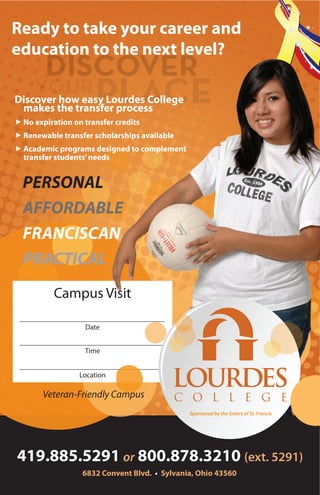 Campus Visit
Date
Time
Location
Discover how easy Lourdes College
makes the transfer process
„	No expiration on transfer credits
„	Renewable transfer scholarships available
„	Academic programs designed to complement
transfer students’needs
6832 Convent Blvd. • Sylvania, Ohio 43560
419.885.5291 or 800.878.3210 (ext. 5291)
Veteran-Friendly Campus
PERSONAL
AFFORDABLE
FRANCISCAN
PRACTICAL
Ready to take your career and
education to the next level?
 