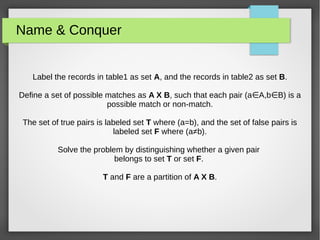 Name & Conquer
Label the records in table1 as set A, and the records in table2 as set B.
Define a set of possible matches as A X B, such that each pair (a A,b B) is a∈ ∈
possible match or non-match.
The set of true pairs is labeled set T where (a=b), and the set of false pairs is
labeled set F where (a≠b).
Solve the problem by distinguishing whether a given pair
belongs to set T or set F.
T and F are a partition of A X B.
 