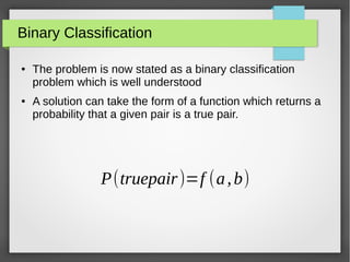 Binary Classification
● The problem is now stated as a binary classification
problem which is well understood
● A solution can take the form of a function which returns a
probability that a given pair is a true pair.
P(truepair)=f (a,b)
 