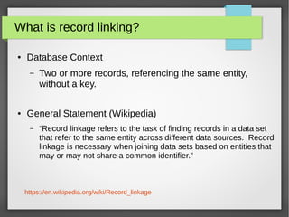 What is record linking?
● Database Context
– Two or more records, referencing the same entity,
without a key.
● General Statement (Wikipedia)
– “Record linkage refers to the task of finding records in a data set
that refer to the same entity across different data sources. Record
linkage is necessary when joining data sets based on entities that
may or may not share a common identifier.”
https://en.wikipedia.org/wiki/Record_linkage
 