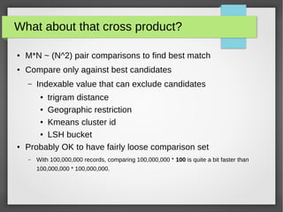 What about that cross product?
● M*N ~ (N^2) pair comparisons to find best match
● Compare only against best candidates
– Indexable value that can exclude candidates
● trigram distance
● Geographic restriction
● Kmeans cluster id
● LSH bucket
● Probably OK to have fairly loose comparison set
– With 100,000,000 records, comparing 100,000,000 * 100 is quite a bit faster than
100,000,000 * 100,000,000.
 
