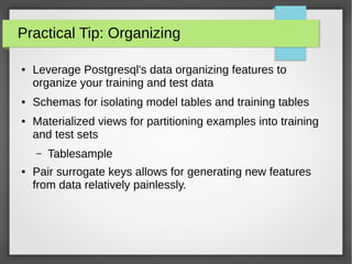 Practical Tip: Organizing
● Leverage Postgresql's data organizing features to
organize your training and test data
● Schemas for isolating model tables and training tables
● Materialized views for partitioning examples into training
and test sets
– Tablesample
● Pair surrogate keys allows for generating new features
from data relatively painlessly.
 