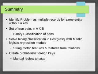 Summary
● Identify Problem as multiple records for same entity
without a key
● Set of true pairs in A X B
– Binary Classification of pairs
● Solve binary classification in Postgresql with Madlib
logistic regression module
– String metric features & features from relations
● Create probabilistic foreign keys
– Manual review to taste
 