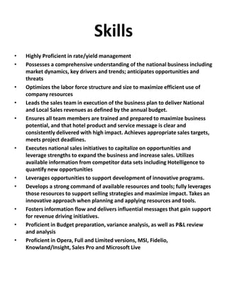 Skills
• Highly Proficient in rate/yield management
• Possesses a comprehensive understanding of the national business including
market dynamics, key drivers and trends; anticipates opportunities and
threats
• Optimizes the labor force structure and size to maximize efficient use of
company resources
• Leads the sales team in execution of the business plan to deliver National
and Local Sales revenues as defined by the annual budget.
• Ensures all team members are trained and prepared to maximize business
potential, and that hotel product and service message is clear and
consistently delivered with high impact. Achieves appropriate sales targets,
meets project deadlines.
• Executes national sales initiatives to capitalize on opportunities and
leverage strengths to expand the business and increase sales. Utilizes
available information from competitor data sets including Hotelligence to
quantify new opportunities
• Leverages opportunities to support development of innovative programs.
• Develops a strong command of available resources and tools; fully leverages
those resources to support selling strategies and maximize impact. Takes an
innovative approach when planning and applying resources and tools.
• Fosters information flow and delivers influential messages that gain support
for revenue driving initiatives.
• Proficient in Budget preparation, variance analysis, as well as P&L review
and analysis
• Proficient in Opera, Full and Limited versions, MSI, Fidelio,
Knowland/Insight, Sales Pro and Microsoft Live
 