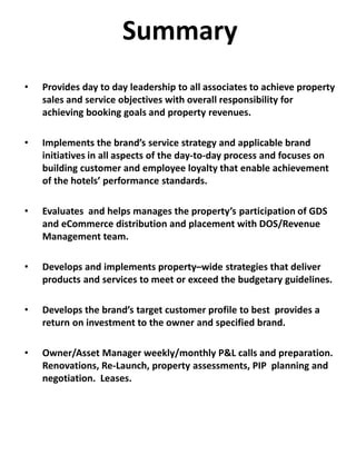 Summary
• Provides day to day leadership to all associates to achieve property
sales and service objectives with overall responsibility for
achieving booking goals and property revenues.
• Implements the brand’s service strategy and applicable brand
initiatives in all aspects of the day-to-day process and focuses on
building customer and employee loyalty that enable achievement
of the hotels’ performance standards.
• Evaluates and helps manages the property’s participation of GDS
and eCommerce distribution and placement with DOS/Revenue
Management team.
• Develops and implements property–wide strategies that deliver
products and services to meet or exceed the budgetary guidelines.
• Develops the brand’s target customer profile to best provides a
return on investment to the owner and specified brand.
• Owner/Asset Manager weekly/monthly P&L calls and preparation.
Renovations, Re-Launch, property assessments, PIP planning and
negotiation. Leases.
 