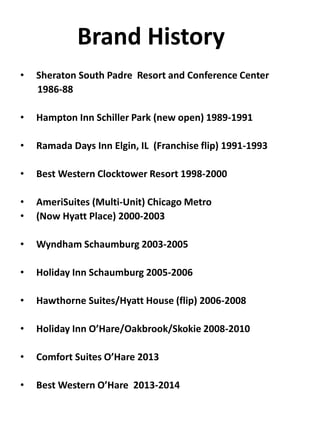 Brand History
• Sheraton South Padre Resort and Conference Center
1986-88
• Hampton Inn Schiller Park (new open) 1989-1991
• Ramada Days Inn Elgin, IL (Franchise flip) 1991-1993
• Best Western Clocktower Resort 1998-2000
• AmeriSuites (Multi-Unit) Chicago Metro
• (Now Hyatt Place) 2000-2003
• Wyndham Schaumburg 2003-2005
• Holiday Inn Schaumburg 2005-2006
• Hawthorne Suites/Hyatt House (flip) 2006-2008
• Holiday Inn O’Hare/Oakbrook/Skokie 2008-2010
• Comfort Suites O’Hare 2013
• Best Western O’Hare 2013-2014
 