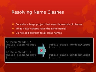 Resolving Name Clashes
 Consider a large project that uses thousands of classes
 What if two classes have the same name?
 Do not add prefixes to all class names
// From Vendor A
public class Widget public class VendorAWidget
{ ... } { ... }
// From Vendor B
public class Widget public class VendorBWidget
{ ... } { ... }

 