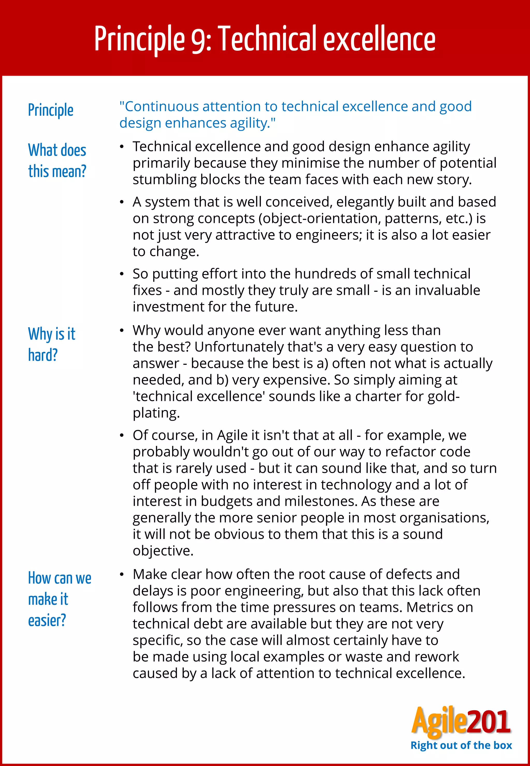 10
Principle 9: Technical excellence
Principle "Continuous attention to technical excellence and good
design enhances agility."
What does
this mean?
• Technical excellence and good design enhance agility
primarily because they minimise the number of potential
stumbling blocks the team faces with each new story.
• A system that is well conceived, elegantly built and based
on strong concepts (object-orientation, patterns, etc.) is
not just very attractive to engineers; it is also a lot easier
to change.
• So putting effort into the hundreds of small technical
fixes - and mostly they truly are small - is an invaluable
investment for the future.
Why is it
hard?
• Why would anyone ever want anything less than
the best? Unfortunately that's a very easy question to
answer - because the best is a) often not what is actually
needed, and b) very expensive. So simply aiming at
'technical excellence' sounds like a charter for gold-
plating.
• Of course, in Agile it isn't that at all - for example, we
probably wouldn't go out of our way to refactor code
that is rarely used - but it can sound like that, and so turn
off people with no interest in technology and a lot of
interest in budgets and milestones. As these are
generally the more senior people in most organisations,
it will not be obvious to them that this is a sound
objective.
How can we
make it
easier?
• Make clear how often the root cause of defects and
delays is poor engineering, but also that this lack often
follows from the time pressures on teams. Metrics on
technical debt are available but they are not very
specific, so the case will almost certainly have to
be made using local examples or waste and rework
caused by a lack of attention to technical excellence.
Agile201Right out of the box
 