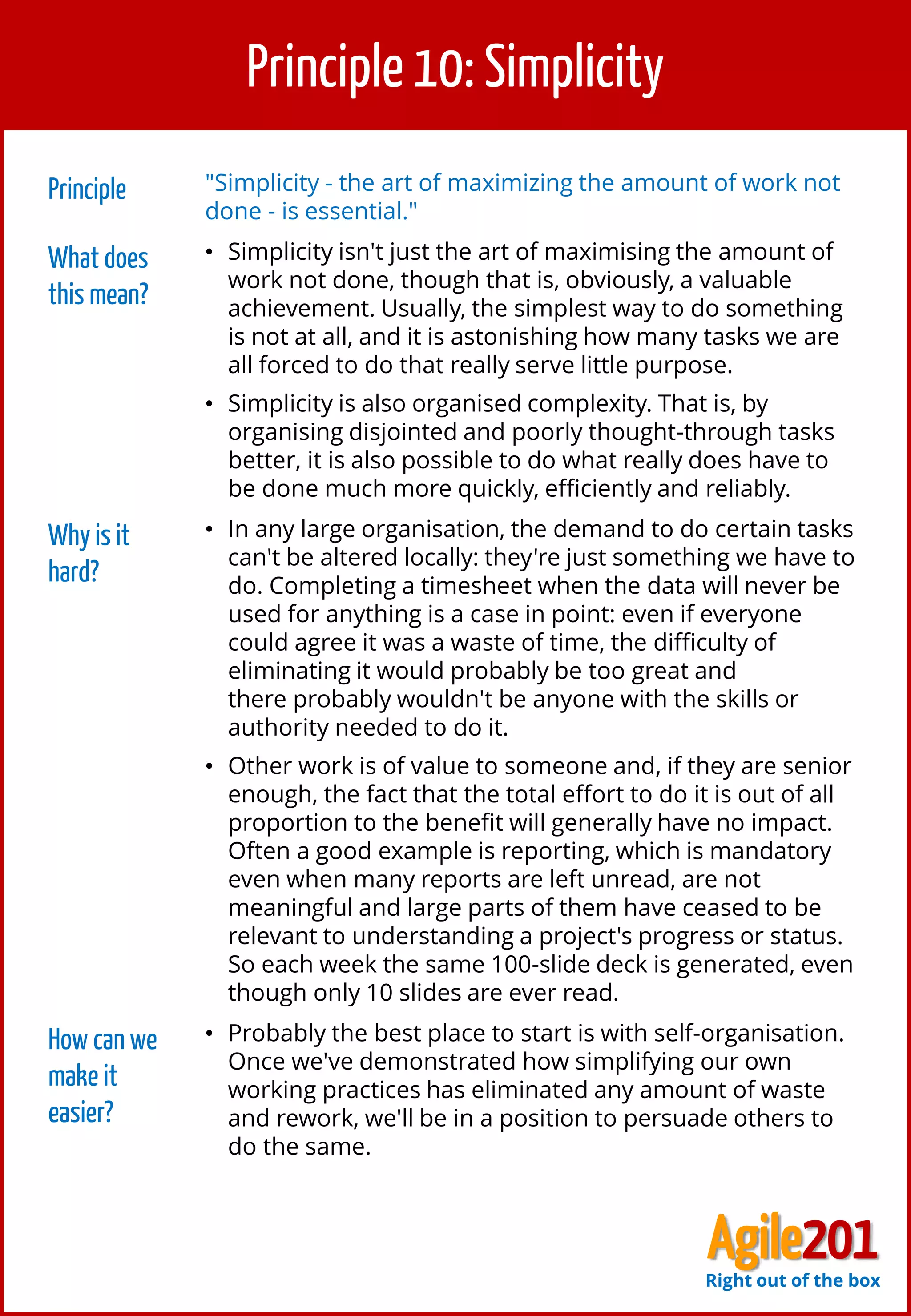 11
Principle 10: Simplicity
Principle "Simplicity - the art of maximizing the amount of work not
done - is essential."
What does
this mean?
• Simplicity isn't just the art of maximising the amount of
work not done, though that is, obviously, a valuable
achievement. Usually, the simplest way to do something
is not at all, and it is astonishing how many tasks we are
all forced to do that really serve little purpose.
• Simplicity is also organised complexity. That is, by
organising disjointed and poorly thought-through tasks
better, it is also possible to do what really does have to
be done much more quickly, efficiently and reliably.
Why is it
hard?
• In any large organisation, the demand to do certain tasks
can't be altered locally: they're just something we have to
do. Completing a timesheet when the data will never be
used for anything is a case in point: even if everyone
could agree it was a waste of time, the difficulty of
eliminating it would probably be too great and
there probably wouldn't be anyone with the skills or
authority needed to do it.
• Other work is of value to someone and, if they are senior
enough, the fact that the total effort to do it is out of all
proportion to the benefit will generally have no impact.
Often a good example is reporting, which is mandatory
even when many reports are left unread, are not
meaningful and large parts of them have ceased to be
relevant to understanding a project's progress or status.
So each week the same 100-slide deck is generated, even
though only 10 slides are ever read.
How can we
make it
easier?
• Probably the best place to start is with self-organisation.
Once we've demonstrated how simplifying our own
working practices has eliminated any amount of waste
and rework, we'll be in a position to persuade others to
do the same.
Agile201Right out of the box
 