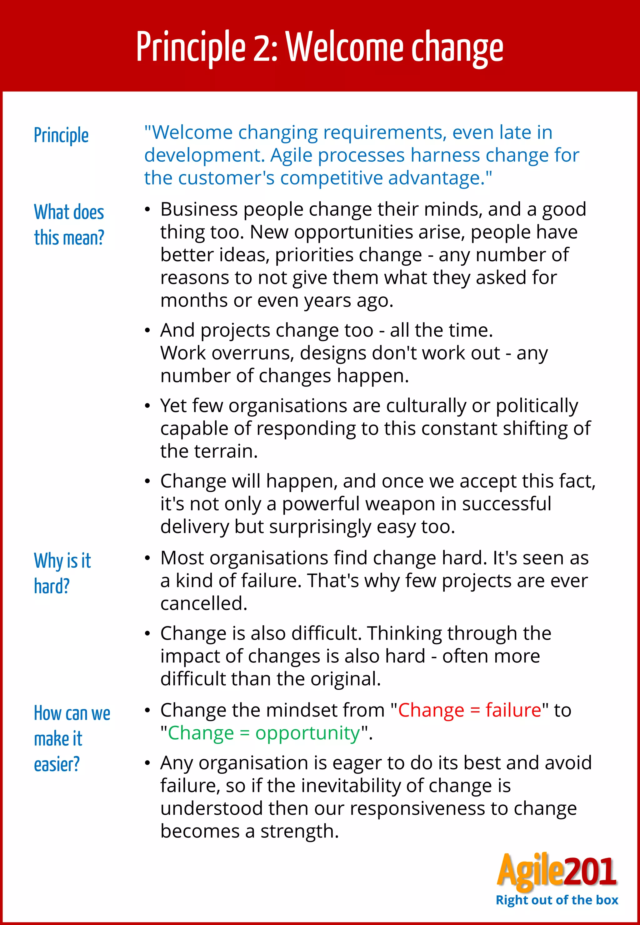 3
Principle 2: Welcome change
Principle "Welcome changing requirements, even late in
development. Agile processes harness change for
the customer's competitive advantage."
What does
this mean?
• Business people change their minds, and a good
thing too. New opportunities arise, people have
better ideas, priorities change - any number of
reasons to not give them what they asked for
months or even years ago.
• And projects change too - all the time.
Work overruns, designs don't work out - any
number of changes happen.
• Yet few organisations are culturally or politically
capable of responding to this constant shifting of
the terrain.
• Change will happen, and once we accept this fact,
it's not only a powerful weapon in successful
delivery but surprisingly easy too.
Why is it
hard?
• Most organisations find change hard. It's seen as
a kind of failure. That's why few projects are ever
cancelled.
• Change is also difficult. Thinking through the
impact of changes is also hard - often more
difficult than the original.
How can we
make it
easier?
• Change the mindset from "Change = failure" to
"Change = opportunity".
• Any organisation is eager to do its best and avoid
failure, so if the inevitability of change is
understood then our responsiveness to change
becomes a strength.
Agile201Right out of the box
 