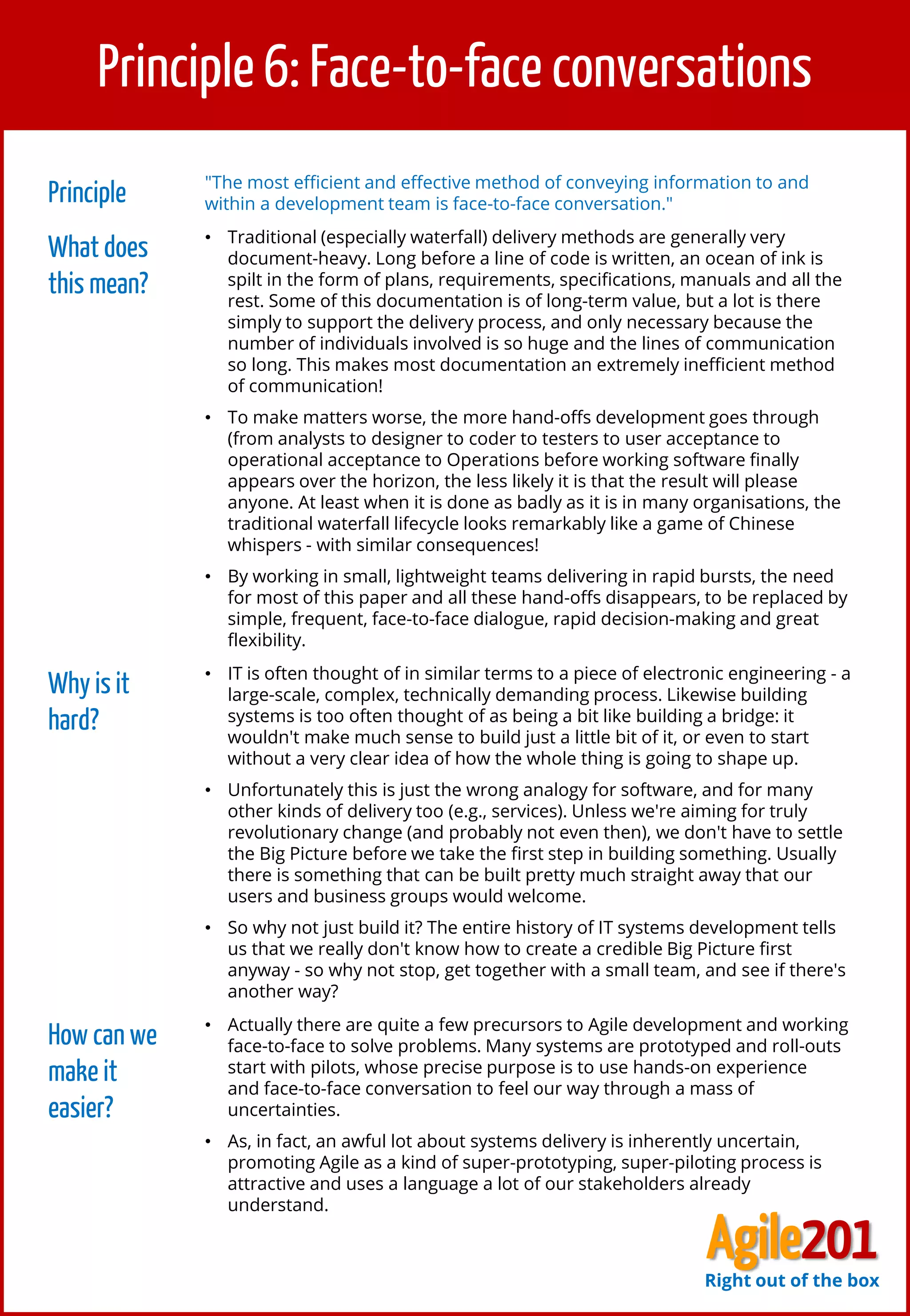 7
Principle 6: Face-to-face conversations
Principle "The most efficient and effective method of conveying information to and
within a development team is face-to-face conversation."
What does
this mean?
• Traditional (especially waterfall) delivery methods are generally very
document-heavy. Long before a line of code is written, an ocean of ink is
spilt in the form of plans, requirements, specifications, manuals and all the
rest. Some of this documentation is of long-term value, but a lot is there
simply to support the delivery process, and only necessary because the
number of individuals involved is so huge and the lines of communication
so long. This makes most documentation an extremely inefficient method
of communication!
• To make matters worse, the more hand-offs development goes through
(from analysts to designer to coder to testers to user acceptance to
operational acceptance to Operations before working software finally
appears over the horizon, the less likely it is that the result will please
anyone. At least when it is done as badly as it is in many organisations, the
traditional waterfall lifecycle looks remarkably like a game of Chinese
whispers - with similar consequences!
• By working in small, lightweight teams delivering in rapid bursts, the need
for most of this paper and all these hand-offs disappears, to be replaced by
simple, frequent, face-to-face dialogue, rapid decision-making and great
flexibility.
Why is it
hard?
• IT is often thought of in similar terms to a piece of electronic engineering - a
large-scale, complex, technically demanding process. Likewise building
systems is too often thought of as being a bit like building a bridge: it
wouldn't make much sense to build just a little bit of it, or even to start
without a very clear idea of how the whole thing is going to shape up.
• Unfortunately this is just the wrong analogy for software, and for many
other kinds of delivery too (e.g., services). Unless we're aiming for truly
revolutionary change (and probably not even then), we don't have to settle
the Big Picture before we take the first step in building something. Usually
there is something that can be built pretty much straight away that our
users and business groups would welcome.
• So why not just build it? The entire history of IT systems development tells
us that we really don't know how to create a credible Big Picture first
anyway - so why not stop, get together with a small team, and see if there's
another way?
How can we
make it
easier?
• Actually there are quite a few precursors to Agile development and working
face-to-face to solve problems. Many systems are prototyped and roll-outs
start with pilots, whose precise purpose is to use hands-on experience
and face-to-face conversation to feel our way through a mass of
uncertainties.
• As, in fact, an awful lot about systems delivery is inherently uncertain,
promoting Agile as a kind of super-prototyping, super-piloting process is
attractive and uses a language a lot of our stakeholders already
understand.
Agile201Right out of the box
 