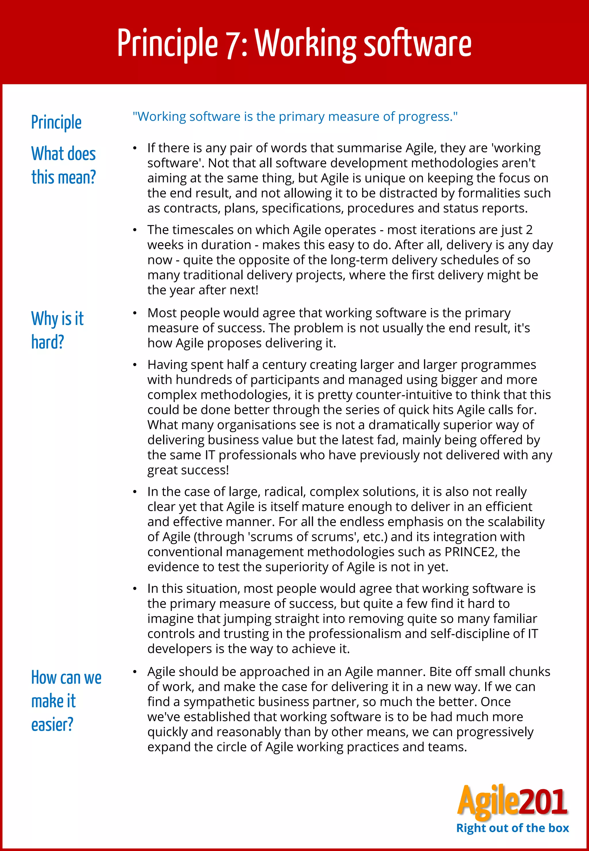 8
Principle 7: Working software
Principle "Working software is the primary measure of progress."
What does
this mean?
• If there is any pair of words that summarise Agile, they are 'working
software'. Not that all software development methodologies aren't
aiming at the same thing, but Agile is unique on keeping the focus on
the end result, and not allowing it to be distracted by formalities such
as contracts, plans, specifications, procedures and status reports.
• The timescales on which Agile operates - most iterations are just 2
weeks in duration - makes this easy to do. After all, delivery is any day
now - quite the opposite of the long-term delivery schedules of so
many traditional delivery projects, where the first delivery might be
the year after next!
Why is it
hard?
• Most people would agree that working software is the primary
measure of success. The problem is not usually the end result, it's
how Agile proposes delivering it.
• Having spent half a century creating larger and larger programmes
with hundreds of participants and managed using bigger and more
complex methodologies, it is pretty counter-intuitive to think that this
could be done better through the series of quick hits Agile calls for.
What many organisations see is not a dramatically superior way of
delivering business value but the latest fad, mainly being offered by
the same IT professionals who have previously not delivered with any
great success!
• In the case of large, radical, complex solutions, it is also not really
clear yet that Agile is itself mature enough to deliver in an efficient
and effective manner. For all the endless emphasis on the scalability
of Agile (through 'scrums of scrums', etc.) and its integration with
conventional management methodologies such as PRINCE2, the
evidence to test the superiority of Agile is not in yet.
• In this situation, most people would agree that working software is
the primary measure of success, but quite a few find it hard to
imagine that jumping straight into removing quite so many familiar
controls and trusting in the professionalism and self-discipline of IT
developers is the way to achieve it.
How can we
make it
easier?
• Agile should be approached in an Agile manner. Bite off small chunks
of work, and make the case for delivering it in a new way. If we can
find a sympathetic business partner, so much the better. Once
we've established that working software is to be had much more
quickly and reasonably than by other means, we can progressively
expand the circle of Agile working practices and teams.
Agile201Right out of the box
 