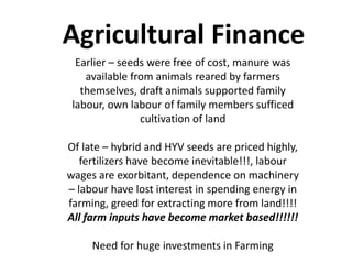 Agricultural Finance
Earlier – seeds were free of cost, manure was
available from animals reared by farmers
themselves, draft animals supported family
labour, own labour of family members sufficed
cultivation of land
Of late – hybrid and HYV seeds are priced highly,
fertilizers have become inevitable!!!, labour
wages are exorbitant, dependence on machinery
– labour have lost interest in spending energy in
farming, greed for extracting more from land!!!!
All farm inputs have become market based!!!!!!
Need for huge investments in Farming
 