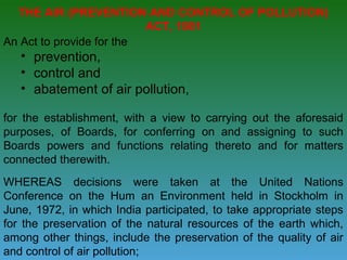THE AIR (PREVENTION AND CONTROL OF POLLUTION)
                          ACT, 1981
An Act to provide for the
   • prevention,
   • control and
   • abatement of air pollution,

for the establishment, with a view to carrying out the aforesaid
purposes, of Boards, for conferring on and assigning to such
Boards powers and functions relating thereto and for matters
connected therewith.
WHEREAS decisions were taken at the United Nations
Conference on the Hum an Environment held in Stockholm in
June, 1972, in which India participated, to take appropriate steps
for the preservation of the natural resources of the earth which,
among other things, include the preservation of the quality of air
and control of air pollution;
 