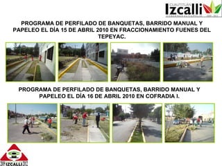 PROGRAMA DE PERFILADO DE BANQUETAS, BARRIDO MANUAL Y PAPELEO EL DÍA 15 DE ABRIL 2010 EN FRACCIONAMIENTO FUENES DEL TEPEYAC. PROGRAMA DE PERFILADO DE BANQUETAS, BARRIDO MANUAL Y PAPELEO EL DÍA 16 DE ABRIL 2010 EN COFRADIA I. 