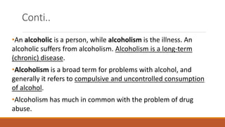 Conti..
•An alcoholic is a person, while alcoholism is the illness. An
alcoholic suffers from alcoholism. Alcoholism is a long-term
(chronic) disease.
•Alcoholism is a broad term for problems with alcohol, and
generally it refers to compulsive and uncontrolled consumption
of alcohol.
•Alcoholism has much in common with the problem of drug
abuse.
 