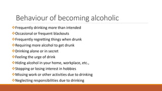 Behaviour of becoming alcoholic
Frequently drinking more than intended
Occasional or frequent blackouts
Frequently regretting things when drunk
Requiring more alcohol to get drunk
Drinking alone or in secret
Feeling the urge of drink
Hiding alcohol in your home, workplace, etc.,
Stopping or losing interest in hobbies
Missing work or other activities due to drinking
Neglecting responsibilities due to drinking
 