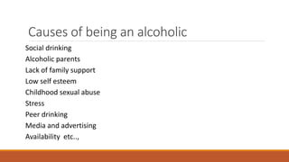 Causes of being an alcoholic
Social drinking
Alcoholic parents
Lack of family support
Low self esteem
Childhood sexual abuse
Stress
Peer drinking
Media and advertising
Availability etc..,
 