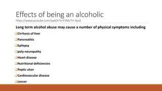 Effects of being an alcoholic
https://www.youtube.com/watch?v=FVMcTH-YpsA
Long term alcohol abuse may cause a number of physical symptoms including
Cirrhosis of liver
Pancreatitis
Epilepsy
poly-neuropathy
Heart disease
Nutritional deficiencies
Peptic ulcer
Cardiovascular disease
cancer
 