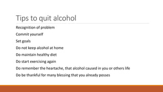 Tips to quit alcohol
Recognition of problem
Commit yourself
Set goals
Do not keep alcohol at home
Do maintain healthy diet
Do start exercising again
Do remember the heartache, that alcohol caused in you or others life
Do be thankful for many blessing that you already posses
 