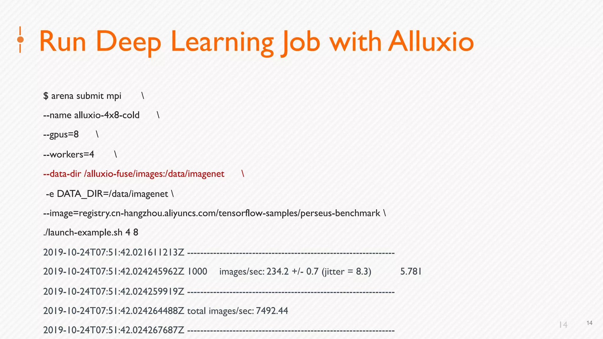 14
Run Deep Learning Job with Alluxio
$ arena submit mpi 
--name alluxio-4x8-cold 
--gpus=8 
--workers=4 
--data-dir /alluxio-fuse/images:/data/imagenet 
-e DATA_DIR=/data/imagenet 
--image=registry.cn-hangzhou.aliyuncs.com/tensorflow-samples/perseus-benchmark 
./launch-example.sh 4 8
2019-10-24T07:51:42.021611213Z ----------------------------------------------------------------
2019-10-24T07:51:42.024245962Z 1000 images/sec: 234.2 +/- 0.7 (jitter = 8.3) 5.781
2019-10-24T07:51:42.024259919Z ----------------------------------------------------------------
2019-10-24T07:51:42.024264488Z total images/sec: 7492.44
2019-10-24T07:51:42.024267687Z ----------------------------------------------------------------
14
 