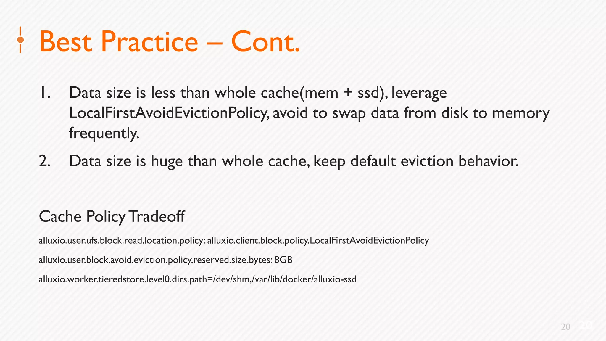 20
Best Practice – Cont.
1. Data size is less than whole cache(mem + ssd), leverage
LocalFirstAvoidEvictionPolicy, avoid to swap data from disk to memory
frequently.
2. Data size is huge than whole cache, keep default eviction behavior.
Cache PolicyTradeoff
alluxio.user.ufs.block.read.location.policy: alluxio.client.block.policy.LocalFirstAvoidEvictionPolicy
alluxio.user.block.avoid.eviction.policy.reserved.size.bytes: 8GB
alluxio.worker.tieredstore.level0.dirs.path=/dev/shm,/var/lib/docker/alluxio-ssd
20
 
