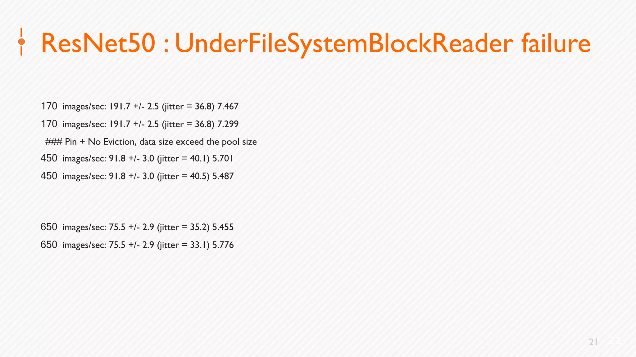 21
ResNet50 : UnderFileSystemBlockReader failure
170 images/sec: 191.7 +/- 2.5 (jitter = 36.8) 7.467
170 images/sec: 191.7 +/- 2.5 (jitter = 36.8) 7.299
### Pin + No Eviction, data size exceed the pool size
450 images/sec: 91.8 +/- 3.0 (jitter = 40.1) 5.701
450 images/sec: 91.8 +/- 3.0 (jitter = 40.5) 5.487
650 images/sec: 75.5 +/- 2.9 (jitter = 35.2) 5.455
650 images/sec: 75.5 +/- 2.9 (jitter = 33.1) 5.776
21
 