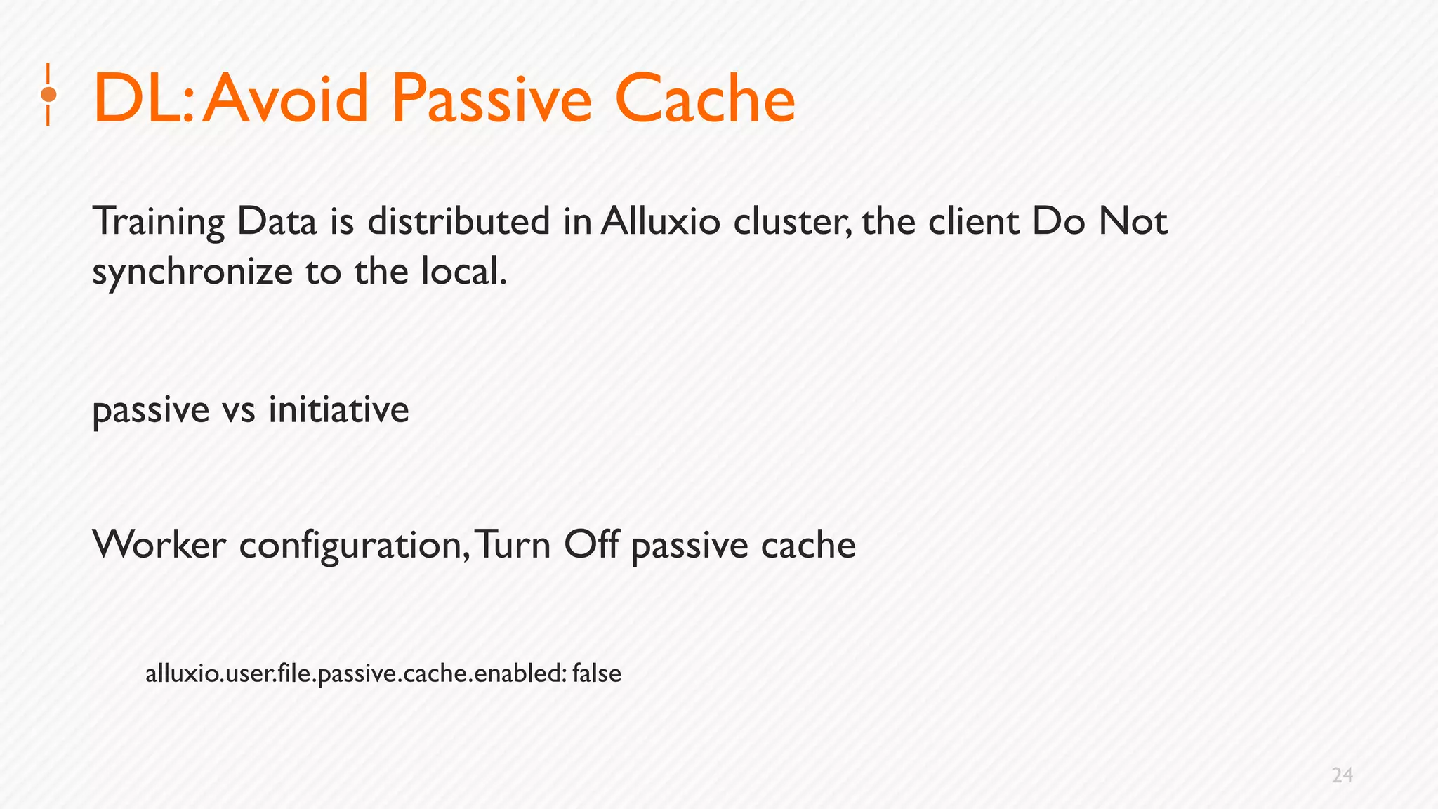 24
DL:Avoid Passive Cache
Training Data is distributed in Alluxio cluster, the client Do Not
synchronize to the local.
passive vs initiative
Worker configuration,Turn Off passive cache
alluxio.user.file.passive.cache.enabled: false
 