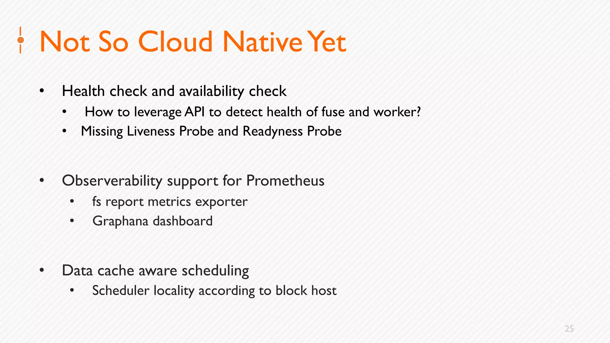 25
Not So Cloud NativeYet
• Health check and availability check
• How to leverage API to detect health of fuse and worker?
• Missing Liveness Probe and Readyness Probe
• Observerability support for Prometheus
• fs report metrics exporter
• Graphana dashboard
• Data cache aware scheduling
• Scheduler locality according to block host
 