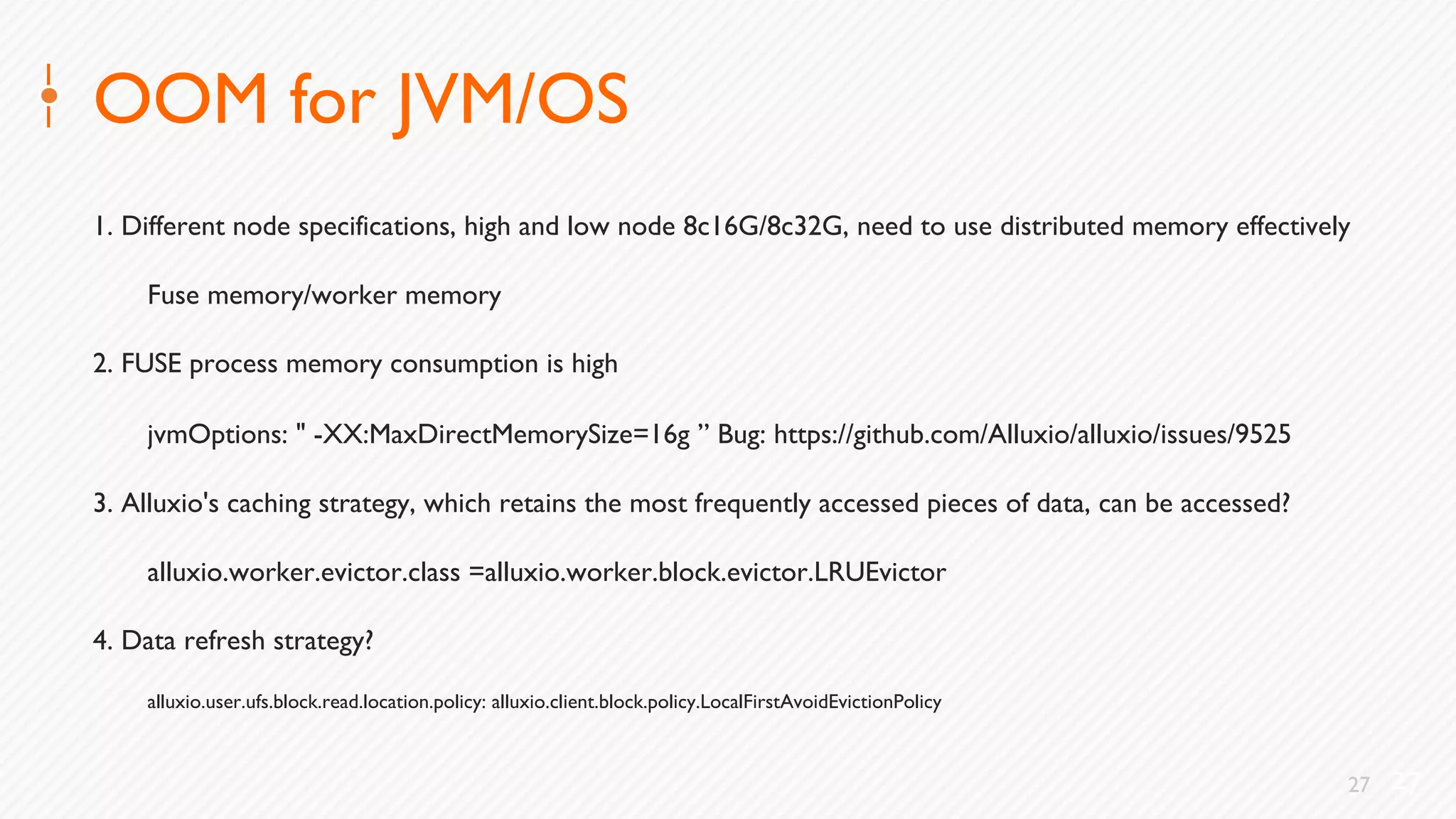 27
OOM for JVM/OS
1. Different node specifications, high and low node 8c16G/8c32G, need to use distributed memory effectively
Fuse memory/worker memory
2. FUSE process memory consumption is high
jvmOptions: " -XX:MaxDirectMemorySize=16g ” Bug: https://github.com/Alluxio/alluxio/issues/9525
3. Alluxio's caching strategy, which retains the most frequently accessed pieces of data, can be accessed?
alluxio.worker.evictor.class =alluxio.worker.block.evictor.LRUEvictor
4. Data refresh strategy?
alluxio.user.ufs.block.read.location.policy: alluxio.client.block.policy.LocalFirstAvoidEvictionPolicy
27
 