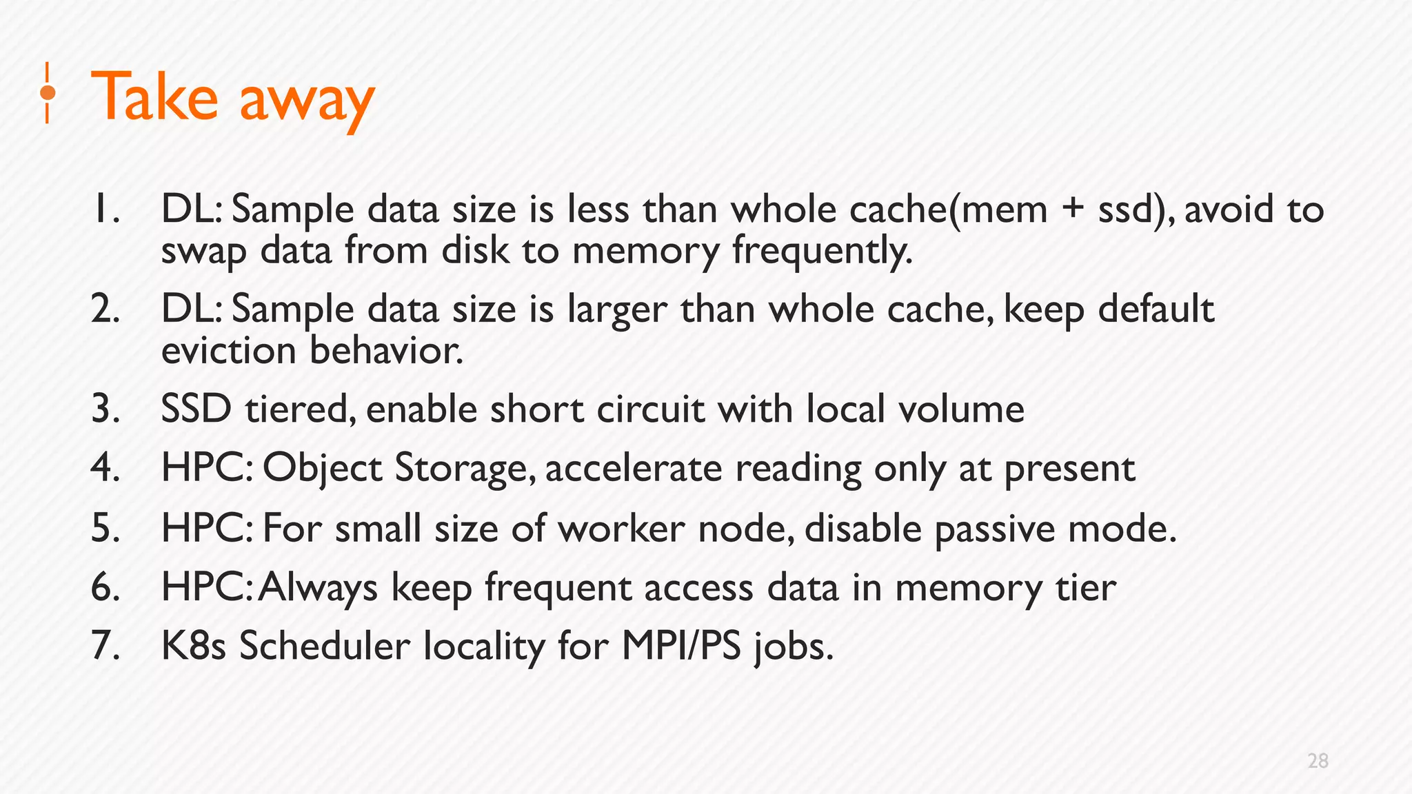 28
Take away
1. DL: Sample data size is less than whole cache(mem + ssd), avoid to
swap data from disk to memory frequently.
2. DL: Sample data size is larger than whole cache, keep default
eviction behavior.
3. SSD tiered, enable short circuit with local volume
4. HPC: Object Storage, accelerate reading only at present
5. HPC: For small size of worker node, disable passive mode.
6. HPC:Always keep frequent access data in memory tier
7. K8s Scheduler locality for MPI/PS jobs.
 