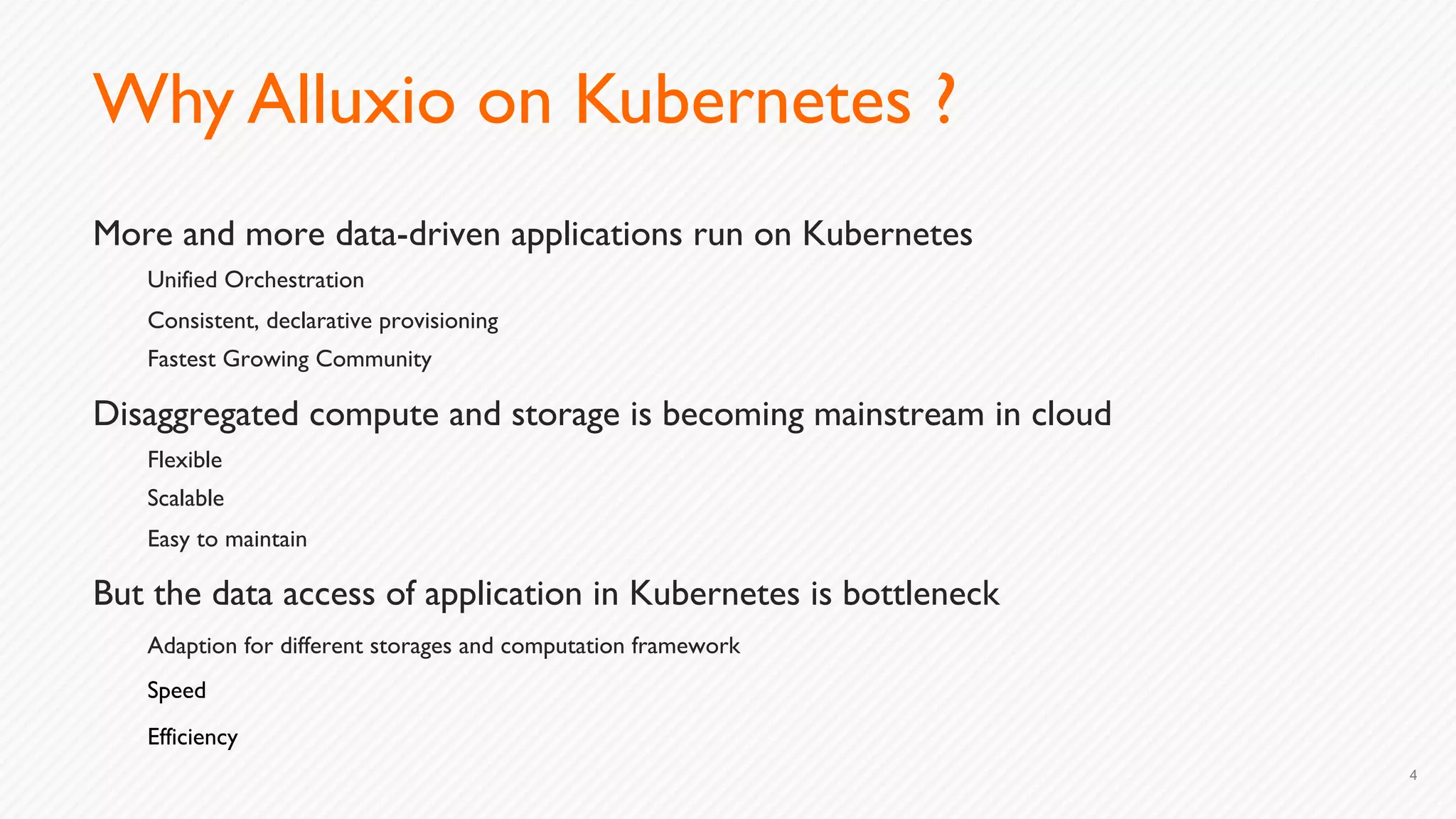 Why Alluxio on Kubernetes ?
More and more data-driven applications run on Kubernetes
Unified Orchestration
Consistent, declarative provisioning
Fastest Growing Community
Disaggregated compute and storage is becoming mainstream in cloud
Flexible
Scalable
Easy to maintain
But the data access of application in Kubernetes is bottleneck
Adaption for different storages and computation framework
Speed
Efficiency
4
 