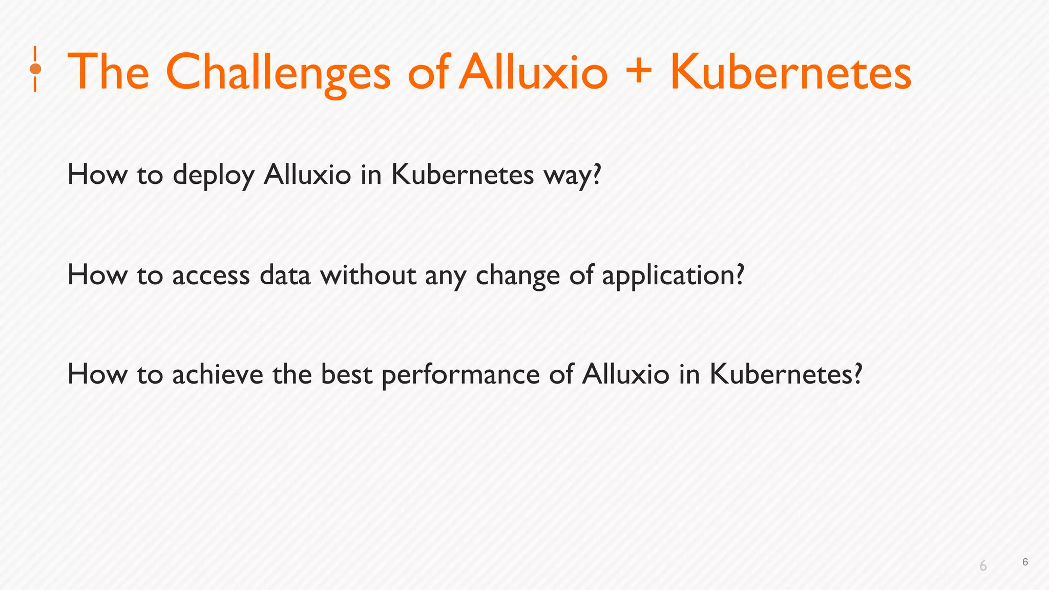 6
The Challenges of Alluxio + Kubernetes
How to deploy Alluxio in Kubernetes way?
How to access data without any change of application?
How to achieve the best performance of Alluxio in Kubernetes?
6
 