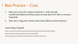 20
Best Practice – Cont.
1. Data size is less than whole cache(mem + ssd), leverage
LocalFirstAvoidEvictionPolicy, avoid to swap data from disk to memory
frequently.
2. Data size is huge than whole cache, keep default eviction behavior.
Cache PolicyTradeoff
alluxio.user.ufs.block.read.location.policy: alluxio.client.block.policy.LocalFirstAvoidEvictionPolicy
alluxio.user.block.avoid.eviction.policy.reserved.size.bytes: 8GB
alluxio.worker.tieredstore.level0.dirs.path=/dev/shm,/var/lib/docker/alluxio-ssd
20
 