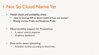 25
Not So Cloud NativeYet
• Health check and availability check
• How to leverage API to detect health of fuse and worker?
• Missing Liveness Probe and Readyness Probe
• Observerability support for Prometheus
• fs report metrics exporter
• Graphana dashboard
• Data cache aware scheduling
• Scheduler locality according to block host
 