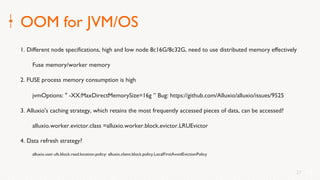 27
OOM for JVM/OS
1. Different node specifications, high and low node 8c16G/8c32G, need to use distributed memory effectively
Fuse memory/worker memory
2. FUSE process memory consumption is high
jvmOptions: " -XX:MaxDirectMemorySize=16g ” Bug: https://github.com/Alluxio/alluxio/issues/9525
3. Alluxio's caching strategy, which retains the most frequently accessed pieces of data, can be accessed?
alluxio.worker.evictor.class =alluxio.worker.block.evictor.LRUEvictor
4. Data refresh strategy?
alluxio.user.ufs.block.read.location.policy: alluxio.client.block.policy.LocalFirstAvoidEvictionPolicy
27
 