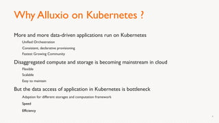 Why Alluxio on Kubernetes ?
More and more data-driven applications run on Kubernetes
Unified Orchestration
Consistent, declarative provisioning
Fastest Growing Community
Disaggregated compute and storage is becoming mainstream in cloud
Flexible
Scalable
Easy to maintain
But the data access of application in Kubernetes is bottleneck
Adaption for different storages and computation framework
Speed
Efficiency
4
 
